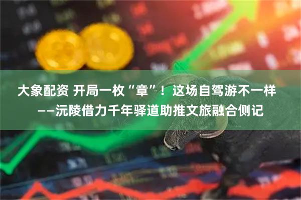 大象配资 开局一枚“章”！这场自驾游不一样  ——沅陵借力千年驿道助推文旅融合侧记