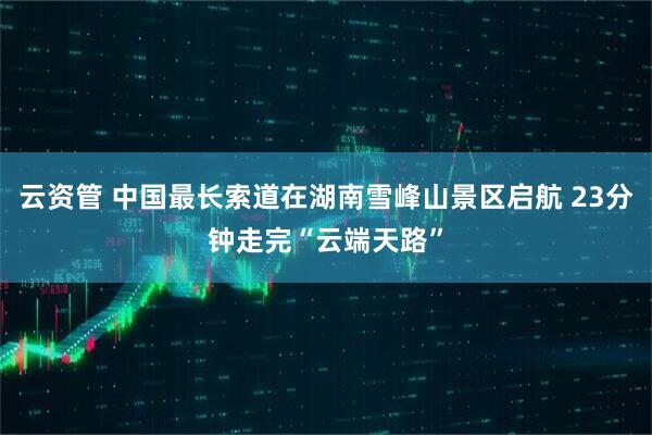 云资管 中国最长索道在湖南雪峰山景区启航 23分钟走完“云端天路”
