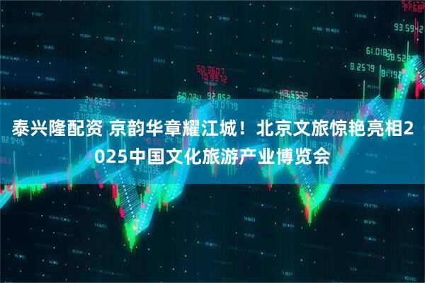 泰兴隆配资 京韵华章耀江城！北京文旅惊艳亮相2025中国文化旅游产业博览会