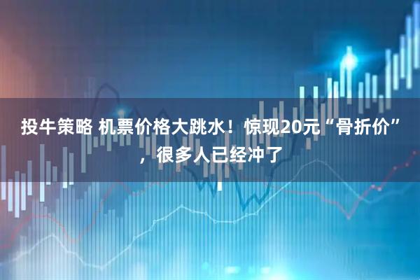 投牛策略 机票价格大跳水！惊现20元“骨折价”，很多人已经冲了