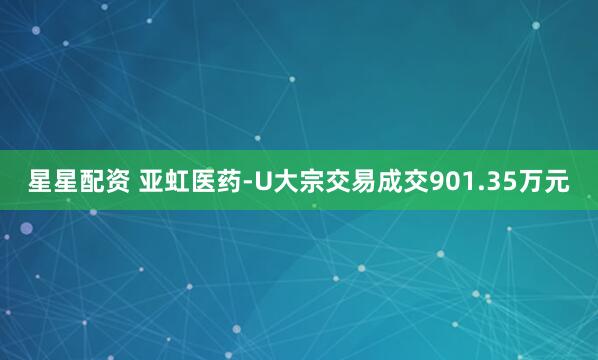 星星配资 亚虹医药-U大宗交易成交901.35万元
