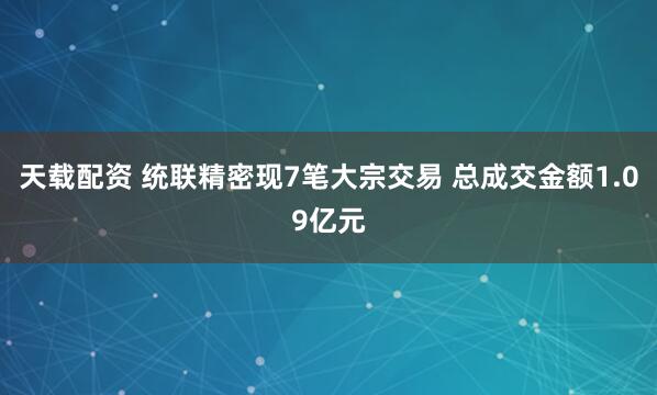 天载配资 统联精密现7笔大宗交易 总成交金额1.09亿元