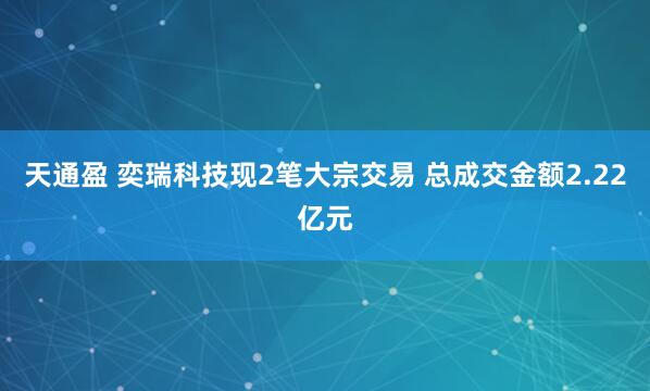 天通盈 奕瑞科技现2笔大宗交易 总成交金额2.22亿元