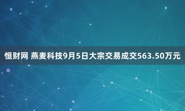 恒财网 燕麦科技9月5日大宗交易成交563.50万元