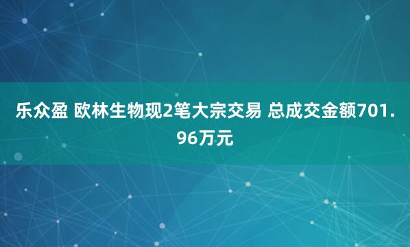 乐众盈 欧林生物现2笔大宗交易 总成交金额701.96万元