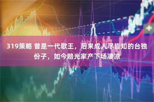 319策略 曾是一代歌王，后来成人尽皆知的台独份子，如今赔光家产下场凄凉