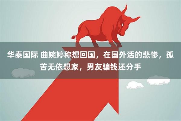 华泰国际 曲婉婷称想回国，在国外活的悲惨，孤苦无依想家，男友骗钱还分手