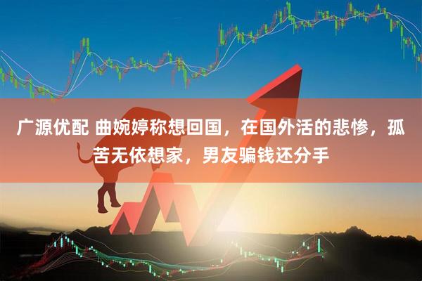 广源优配 曲婉婷称想回国，在国外活的悲惨，孤苦无依想家，男友骗钱还分手