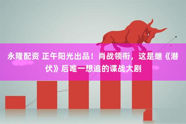 永隆配资 正午阳光出品！肖战领衔，这是继《潜伏》后唯一想追的谍战大剧