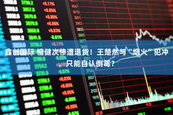 鑫创国际 檀健次惨遭退货！王楚然与“烟火”犯冲，只能自认倒霉？