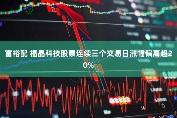 富裕配 福晶科技股票连续三个交易日涨幅偏离超20%