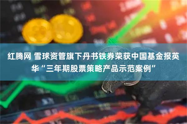 红腾网 雪球资管旗下丹书铁券荣获中国基金报英华“三年期股票策略产品示范案例”