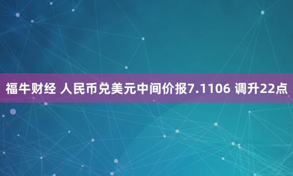 福牛财经 人民币兑美元中间价报7.1106 调升22点