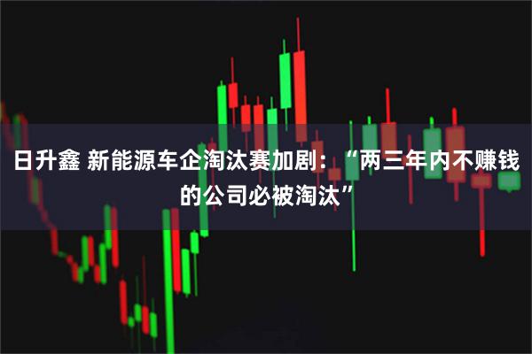 日升鑫 新能源车企淘汰赛加剧：“两三年内不赚钱的公司必被淘汰”