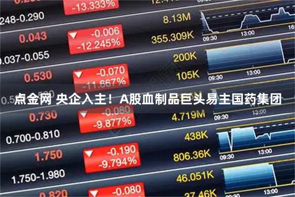 点金网 央企入主！A股血制品巨头易主国药集团