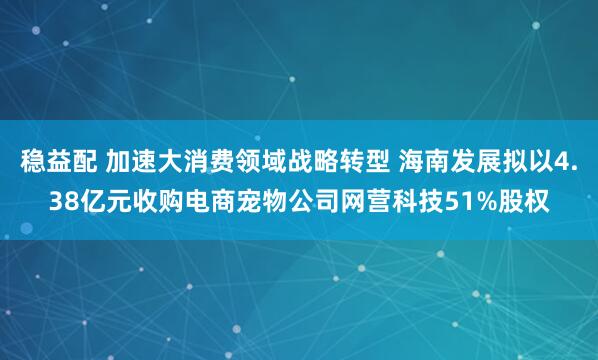稳益配 加速大消费领域战略转型 海南发展拟以4.38亿元收购电商宠物公司网营科技51%股权