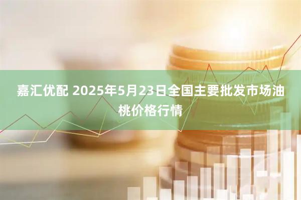 嘉汇优配 2025年5月23日全国主要批发市场油桃价格行情