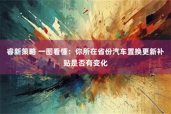 睿新策略 一图看懂：你所在省份汽车置换更新补贴是否有变化