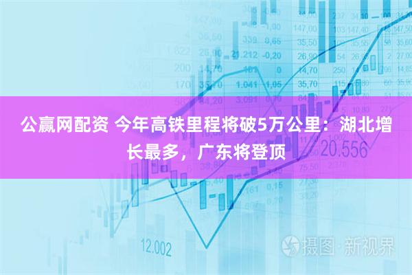 公赢网配资 今年高铁里程将破5万公里：湖北增长最多，广东将登顶