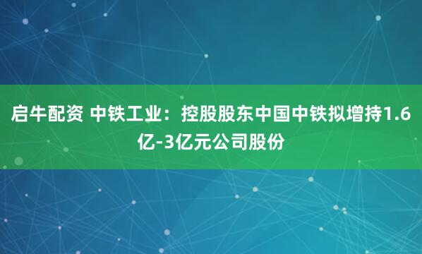 启牛配资 中铁工业：控股股东中国中铁拟增持1.6亿-3亿元公司股份