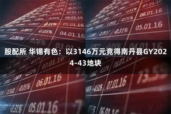 股配所 华锡有色：以3146万元竞得南丹县GY2024-43地块