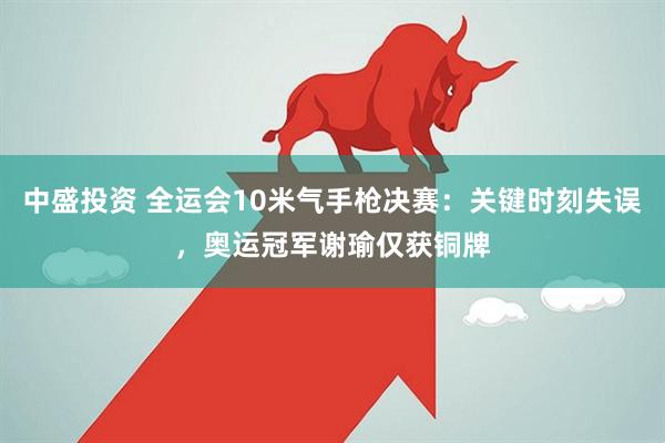 中盛投资 全运会10米气手枪决赛：关键时刻失误，奥运冠军谢瑜仅获铜牌