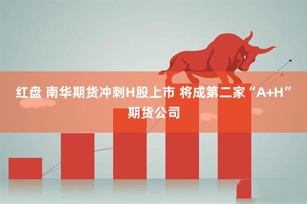 红盘 南华期货冲刺H股上市 将成第二家“A+H”期货公司