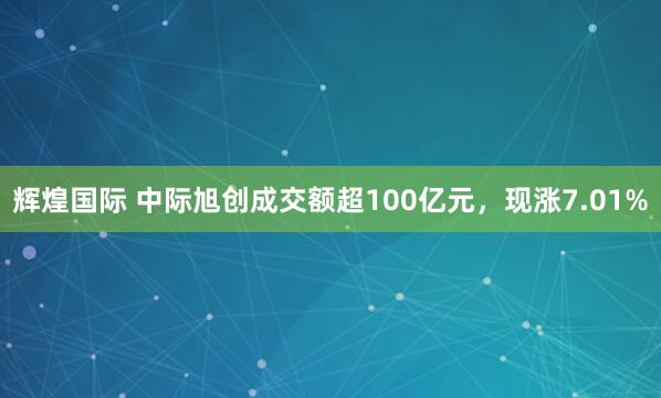 辉煌国际 中际旭创成交额超100亿元，现涨7.01%