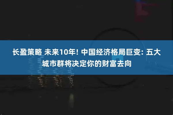 长盈策略 未来10年! 中国经济格局巨变: 五大城市群将决定你的财富去向