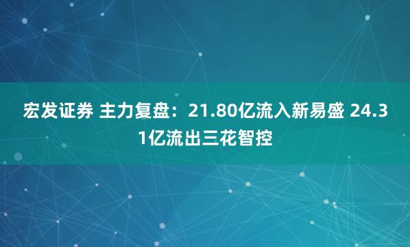 宏发证券 主力复盘：21.80亿流入新易盛 24.31亿流出三花智控