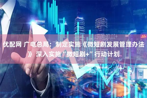 优配网 广电总局：制定实施《微短剧发展管理办法》 深入实施“微短剧+”行动计划