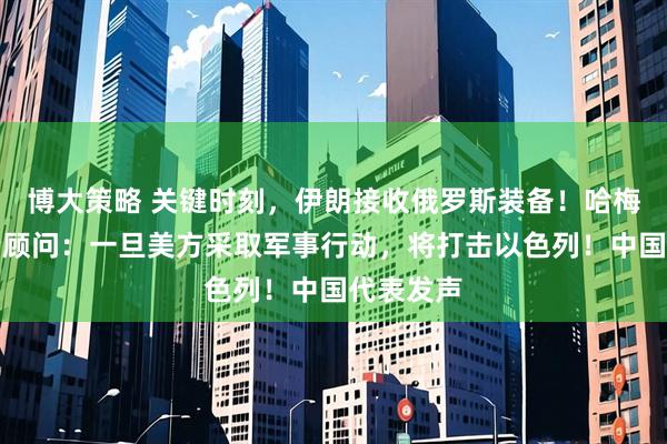 博大策略 关键时刻，伊朗接收俄罗斯装备！哈梅内伊政治顾问：一旦美方采取军事行动，将打击以色列！中国代表发声