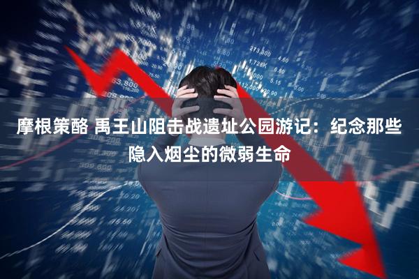 摩根策酪 禹王山阻击战遗址公园游记：纪念那些隐入烟尘的微弱生命