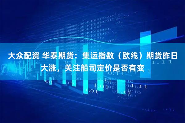 大众配资 华泰期货：集运指数（欧线）期货昨日大涨，关注船司定价是否有变