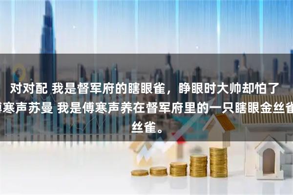 对对配 我是督军府的瞎眼雀，睁眼时大帅却怕了 傅寒声苏曼 我是傅寒声养在督军府里的一只瞎眼金丝雀。