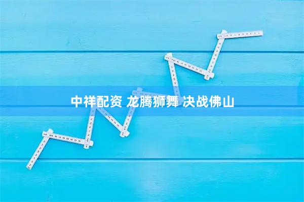 中祥配资 龙腾狮舞 决战佛山