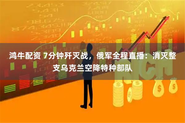 鸿牛配资 7分钟歼灭战，俄军全程直播：消灭整支乌克兰空降特种部队