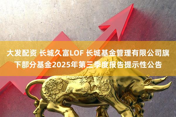 大发配资 长城久富LOF 长城基金管理有限公司旗下部分基金2025年第三季度报告提示性公告