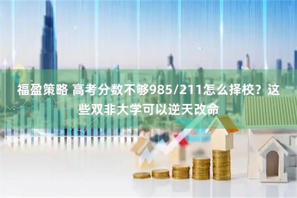 福盈策略 高考分数不够985/211怎么择校？这些双非大学可以逆天改命