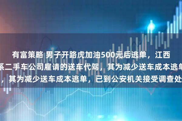 有富策略 男子开路虎加油500元后逃单，江西警方通报：驾驶员马某系二手车公司雇请的送车代驾，其为减少送车成本逃单，已到公安机关接受调查处理