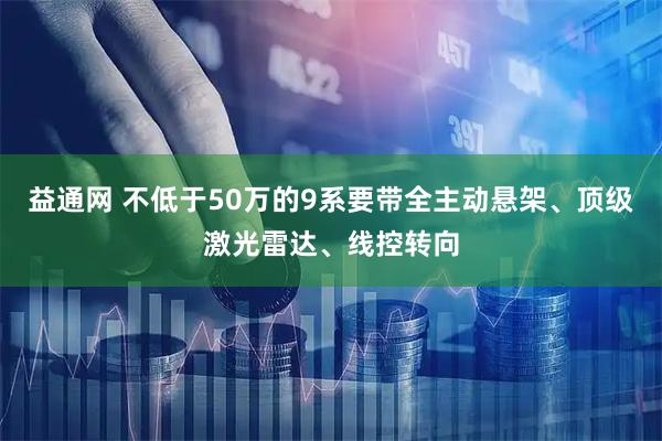 益通网 不低于50万的9系要带全主动悬架、顶级激光雷达、线控转向