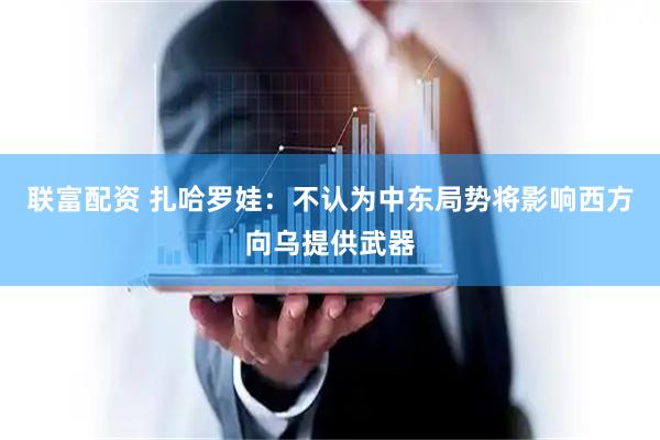 联富配资 扎哈罗娃：不认为中东局势将影响西方向乌提供武器